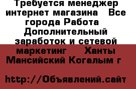  Требуется менеджер интернет-магазина - Все города Работа » Дополнительный заработок и сетевой маркетинг   . Ханты-Мансийский,Когалым г.